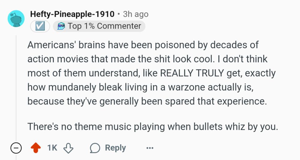 Americans' brains have been poisoned by decades of action movies that made the shit look cool. I don't think most of them understand, like REALLY TRULY get, exactly how mundanely bleak living in a warzone actually is, because they've generally been spared that experience.

There's no theme music playing when bullets whiz by you.