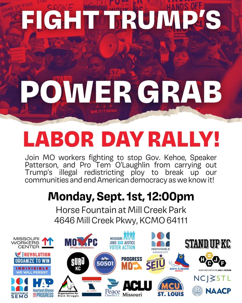 Fight Trump's Power Grab Labor Day Rally! Join MO workers fighting to stop Gov. Kehoe, Speaker Patterson, and Pro Tem O'Laughlin from carrying out Trump's illegal redistricting ploy to break up our communities and end American democracy as we know it! Monday, Sept. 1, 12pm Horse Fountain at Mill Creek Park 4646 Mill Creek Pkwy