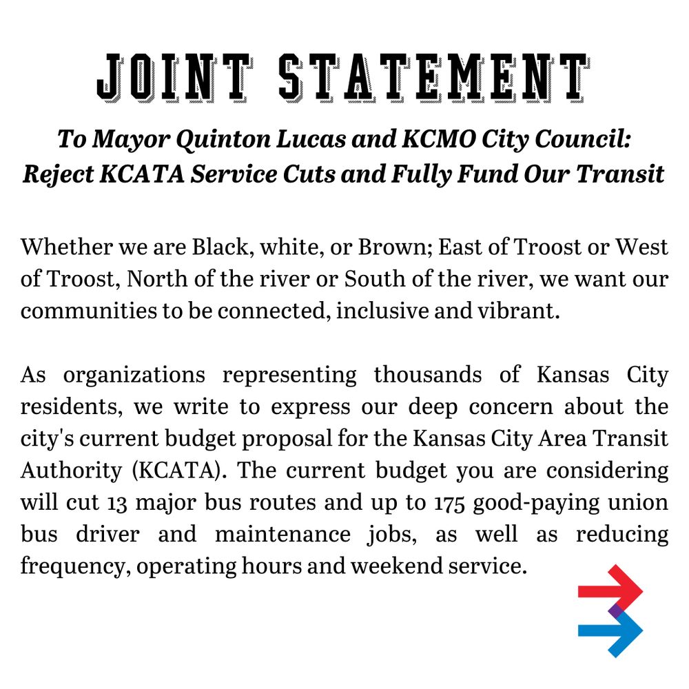 Joint Statement to Mayor Quinton Lucas and KCMO City Council: Reject KCATA Service Cuts and Fully Fund Our Transit

Whether we are Black, white, or Brown; East of Troost or West of Troost, North of the river or South of the river, we want our communities to be connected, inclusive and vibrant. 
As organizations representing thousands of Kansas City residents, we write to express our deep concern about the city's current budget proposal for the Kansas City Area Transit Authority (KCATA). The current budget you are considering will cut 13 major bus routes and up to 175 good-paying union bus driver and maintenance jobs, as well as reducing frequency, operating hours and weekend service. 
