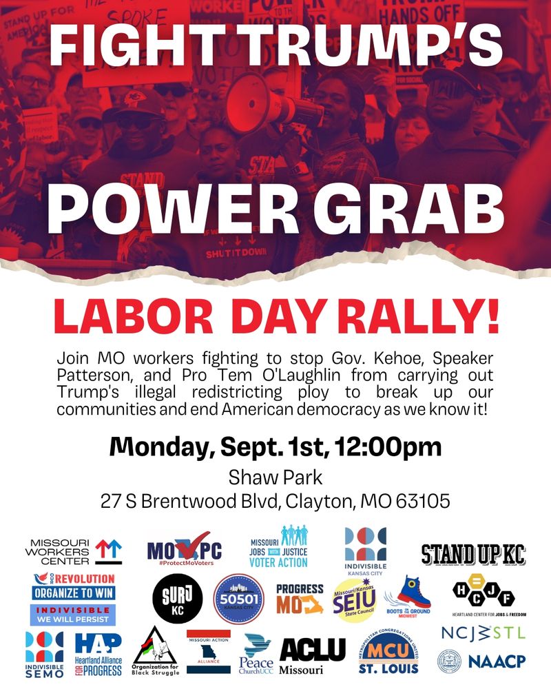 Fight Trump's Power Grab Labor Day Rally! Join MO workers fighting to stop Gov. Kehoe, Speaker Patterson, and Pro Tem O'Laughlin from carrying out Trump's illegal redistricting ploy to break up our communities and end American democracy as we know it! Monday, Sept. 1, 12pm Shaw Park 27 S Brentwood Blvd, Clayton, MO 63105