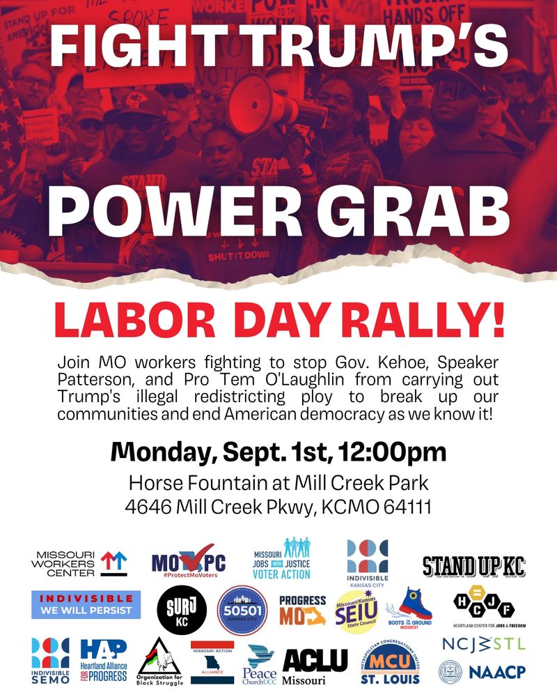 Fight Trump's Power Grab Labor Day Rally! Join MO workers fighting to stop Gov. Kehoe, Speaker Patterson, and Pro Tem O'Laughlin from carrying out Trump's illegal redistricting ploy to break up our communities and end American democracy as we know it! Monday, Sept. 1, 12pm Horse Fountain at Mill Creek Park 4646 Mill Creek Pkwy, KCMO 64111