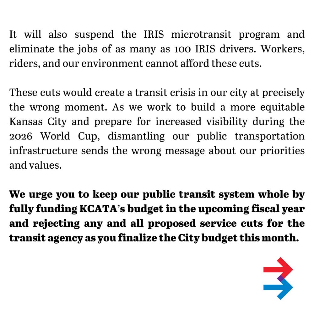 It will also suspend the IRIS microtransit program and eliminate the jobs of as many as 100 IRIS drivers. Workers, riders, and our environment cannot afford these cuts.
These cuts would create a transit crisis in our city at precisely the wrong moment. As we work to build a more equitable Kansas City and prepare for increased visibility during the 2026 World Cup, dismantling our public transportation infrastructure sends the wrong message about our priorities and values.
We urge you to keep our public transit system whole by fully funding KCATA’s budget in the upcoming fiscal year and rejecting any and all proposed service cuts for the transit agency as you finalize the City budget this month. 