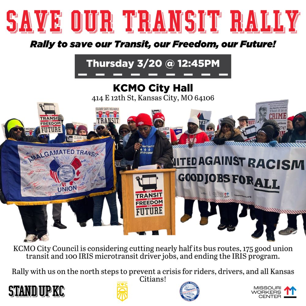 Big red text at the top reads: “Save our Transit Rally.” The black text underneath reads: “Rally to save our Transit, our Freedom, our Future.” The white text with a black background underneath reads: “Thursday 3/20 @ 12:45PM.” The black text underneath reads: KCMO City Hall. 414 E 12th St, Kansas City, MO 64106.” There is a picture of workers from a rally to save KC buses. Underneath the picture is text that reads: KCMO City Council is considering cutting nearly half its bus routes, 175 good union transit and 100 IRIS microtransit driver jobs, and ending the IRIS program. Rally with us on the north steps to prevent a crisis for riders, drivers, and all Kansas Citians!” At the bottom are the logos of Stand Up KC, Sunrise Movement KC, Amalgamated Transit Union, and Missouri Workers Center.