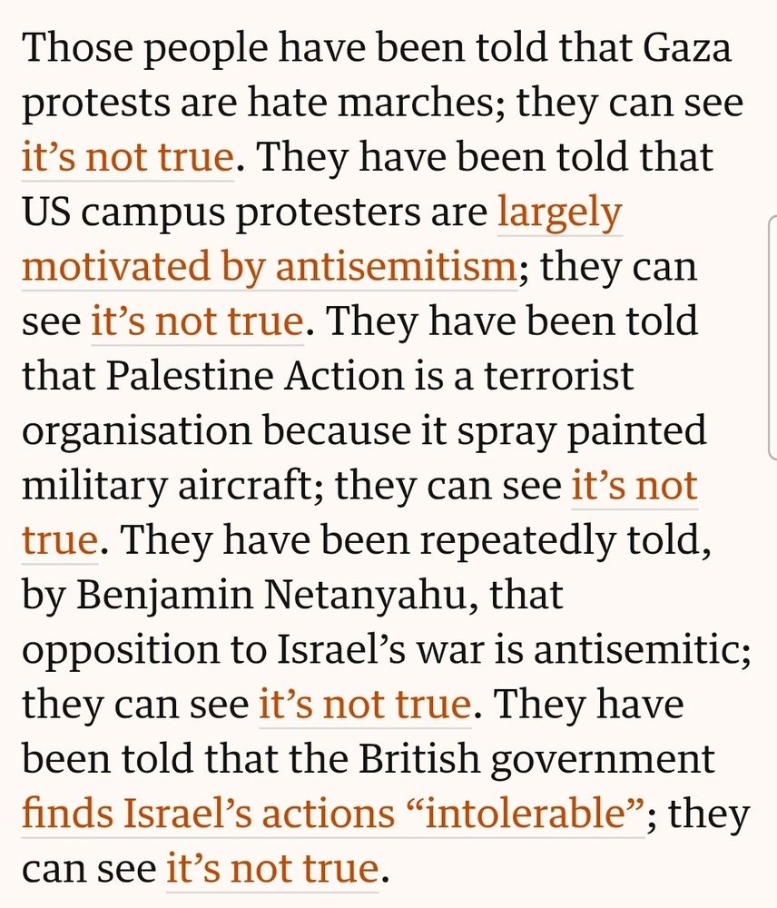 "Those people have been told that Gaza protests are hate marches; they can see it’s not true. They have been told that US campus protesters are largely motivated by antisemitism; they can see it’s not true. They have been told that Palestine Action is a terrorist organisation because it spray painted military aircraft; they can see it’s not true. They have been repeatedly told, by Benjamin Netanyahu, that opposition to Israel’s war is antisemitic; they can see it’s not true. They have been told that the British government finds Israel’s actions “intolerable”; they can see it’s not true."