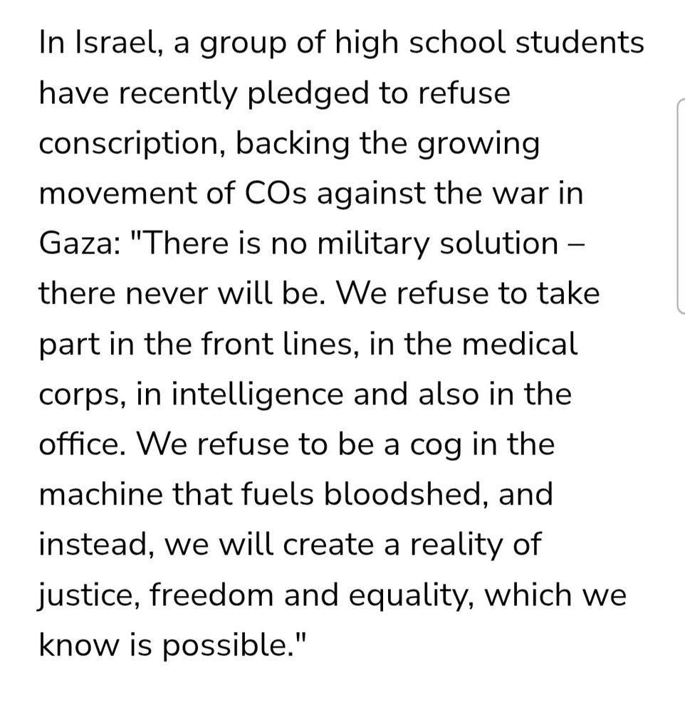 In Israel, a group of high school students have recently pledged to refuse conscription, backing the growing movement of COs against the war in Gaza: "There is no military solution – there never will be. We refuse to take part in the front lines, in the medical corps, in intelligence and also in the office. We refuse to be a cog in the machine that fuels bloodshed, and instead, we will create a reality of justice, freedom and equality, which we know is possible."