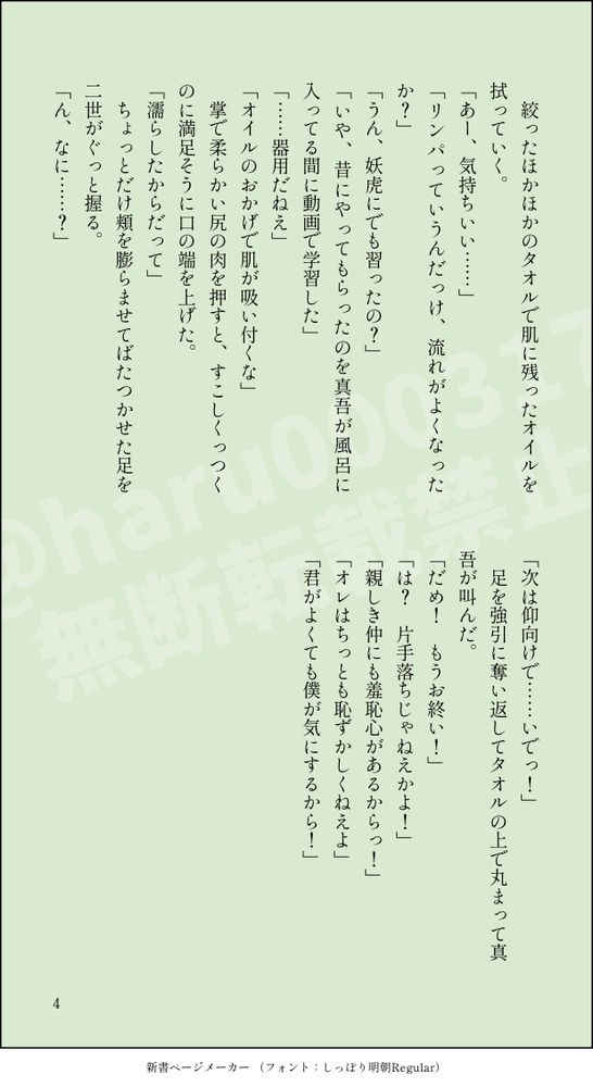 　絞ったほかほかのタオルで肌に残ったオイルを拭っていく。
「あー、気持ちいい……」
「リンパっていうんだっけ、流れがよくなったか？」
「うん、妖虎にでも習ったの？」
「いや、昔にやってもらったのを真吾が風呂に入ってる間に動画で学習した」
「……器用だねえ」
「オイルのおかげで肌が吸い付くな」
　掌で柔らかい尻の肉を押すと、すこしくっつくのに満足そうに口の端を上げた。
「濡らしたからだって」
　ちょっとだけ頬を膨らませてばたつかせた足を二世がぐっと握る。
「ん、なに……？」
「次は仰向けで……いでっ！」
　足を強引に奪い返してタオルの上で丸まって真吾が叫んだ。
「だめ！　もうお終い！」
「は？　片手落ちじゃねえかよ！」
「親しき仲にも羞恥心があるからっ！」
「オレはちっとも恥ずかしくねえよ」
「君がよくても僕が気にするから！」