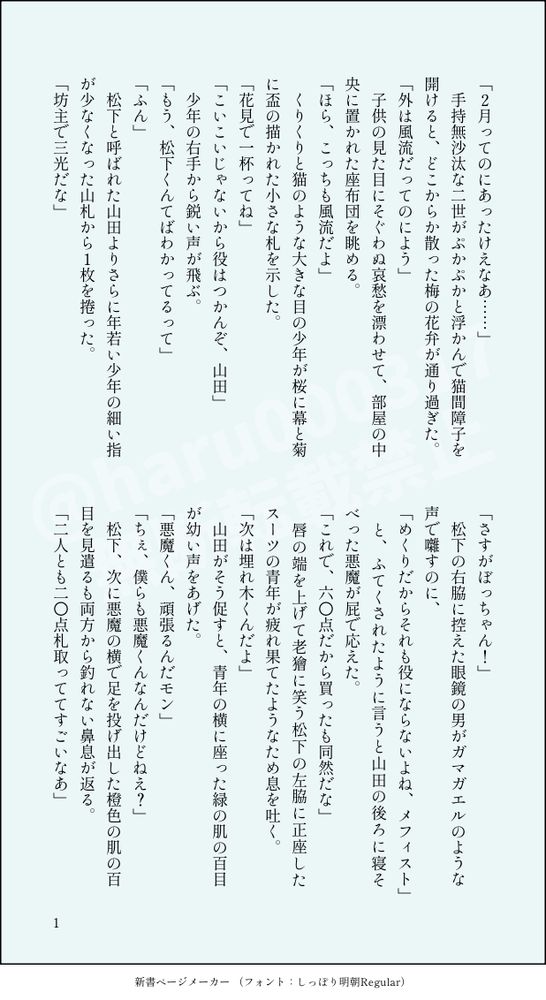 印刷された本の本文の体裁で画像化されたテキストです。
以下は本文の内容です。

「２月ってのにあったけえなあ……」
　手持無沙汰な二世がぷかぷかと浮かんで猫間障子を開けると、どこからか散った梅の花弁が通り過ぎた。
「外は風流だってのによう」
　子供の見た目にそぐわぬ哀愁を漂わせて、部屋の中央に置かれた座布団を眺める。
「ほら、こっちも風流だよ」
　くりくりと猫のような大きな目の少年が桜に幕と菊に盃の描かれた小さな札を示した。
「花見で一杯ってね」
「こいこいじゃないから役はつかんぞ、山田」
　少年の右手から鋭い声が飛ぶ。
「もう、松下くんてばわかってるって」
「ふん」
　松下と呼ばれた山田よりさらに年若い少年の細い指が少なくなった山札から１枚を捲った。
「坊主で三光だな」
「さすがぼっちゃん！」
　松下の右脇に控えた眼鏡の男がガマガエルのような声で囃すのに、
「めくりだからそれも役にならないよね、メフィスト」
　と、ふてくされたように言うと山田の後ろに寝そべった悪魔が屁で応えた。
「これで、六〇点だから買ったも同然だな」
　唇の端を上げて老獪に笑う松下の左脇に正座したスーツの青年が疲れ果てたようなため息を吐く。
「次は埋れ木くんだよ」
　山田がそう促すと、青年の横に座った緑の肌の百目が幼い声をあげた。
「悪魔くん、頑張るんだモン」
「ちぇ、僕らも悪魔くんなんだけどねえ？」
　松下、次に悪魔の横で足を投げ出した橙色の肌の百目を見遣るも両方から釣れない鼻息が返る。
「二人とも二〇点札取っててすごいなあ」

