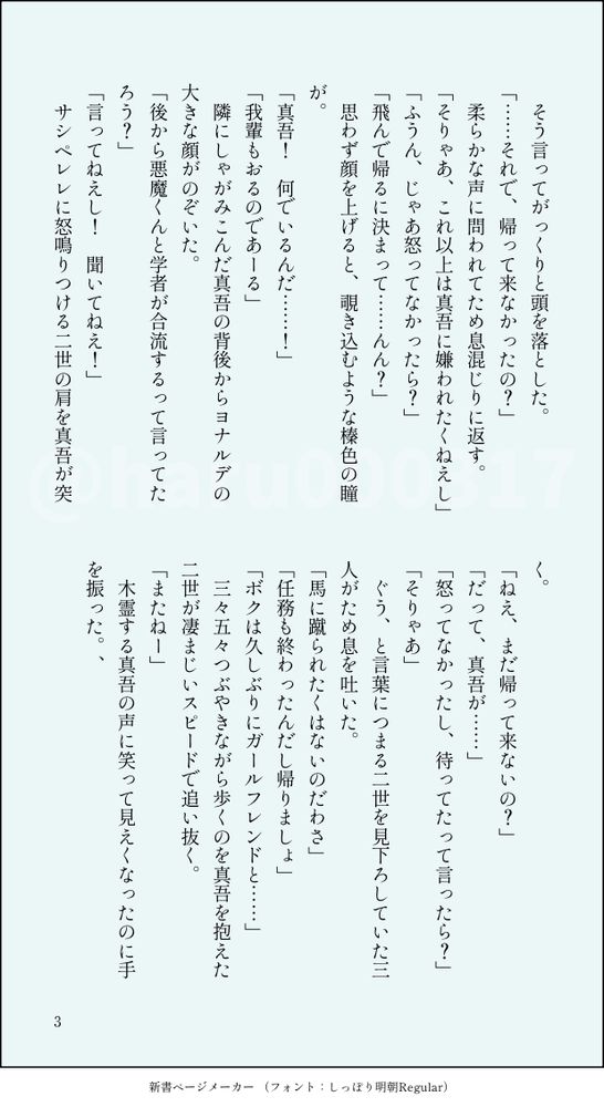 　そう言ってがっくりと頭を落とした。
「……それで、帰って来なかったの？」
　柔らかな声に問われてため息混じりに返す。
「そりゃあ、これ以上は真吾に嫌われたくねえし」
「ふうん、じゃあ怒ってなかったら？」
「飛んで帰るに決まって……んん？」
　思わず顔を上げると、覗き込むような榛色の瞳が。
「真吾！　何でいるんだ……！」
「我輩もおるのであーる」
　隣にしゃがみこんだ真吾の背後からヨナルデの大きな顔がのぞいた。
「後から悪魔くんと学者が合流するって言ってたろう？」
「言ってねえし！　聞いてねえ！」
　サシペレレに怒鳴りつける二世の肩を真吾が突く。
「ねえ、まだ帰って来ないの？」
「だって、真吾が……」
「怒ってなかったし、待ってたって言ったら？」
「そりゃあ」
　ぐう、と言葉につまる二世を見下ろしていた三人がため息を吐いた。
「馬に蹴られたくはないのだわさ」
「任務も終わったんだし帰りましょ」
「ボクは久しぶりにガールフレンドと……」
　三々五々つぶやきながら歩くのを真吾を抱えた二世が凄まじいスピードで追い抜く。
「またねー」
　木霊する真吾の声に笑って見えくなったのに手を振った。、