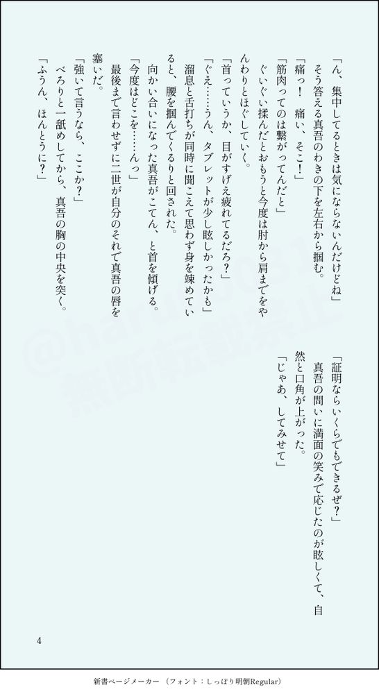 「ん、集中してるときは気にならないんだけどね」
　そう答える真吾のわきの下を左右から掴む。
「痛っ！　痛い、そこ！」
「筋肉ってのは繋がってんだと」
　ぐいぐい揉んだとおもうと今度は肘から肩までをやんわりとほぐしていく。
「首っていうか、目がすげえ疲れてるだろ？」
「ぐえ……うん、タブレットが少し眩しかったかも」
　溜息と舌打ちが同時に聞こえて思わず身を竦めていると、腰を掴んでくるりと回された。
　向かい合いになった真吾がこてん、と首を傾げる。
「今度はどこを……んっ」
　最後まで言わせずに二世が自分のそれで真吾の唇を塞いだ。
「強いて言うなら、ここか？」
　べろりと一舐めしてから、真吾の胸の中央を突く。
「ふうん、ほんとうに？」
「証明ならいくらでもできるぜ？」
　真吾の問いに満面の笑みで応じたのが眩しくて、自然と口角が上がった。
「じゃあ、してみせて」