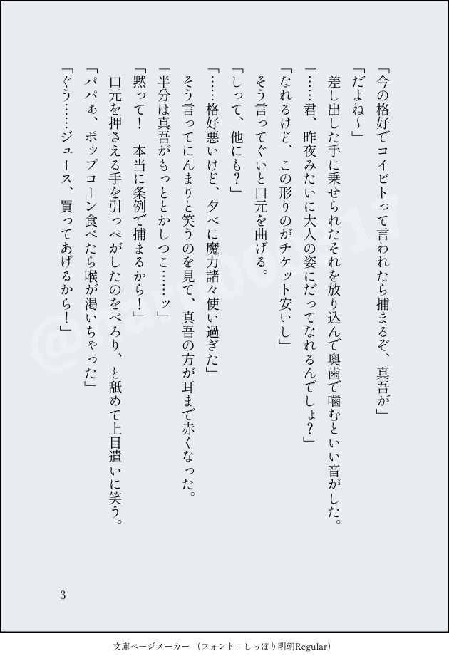 「今の格好でコイビトって言われたら捕まるぞ、真吾が」
「だよね～」
　差し出した手に乗せられたそれを放り込んで奥歯で噛むといい音がした。
「……君、昨夜みたいに大人の姿にだってなれるんでしょ？」
「なれるけど、この形りのがチケット安いし」
　そう言ってぐいと口元を曲げる。
「しって、他にも？」
「……格好悪いけど、夕べに魔力諸々使い過ぎた」
　そう言ってにんまりと笑うのを見て、真吾の方が耳まで赤くなった。
「半分は真吾がもっととかしつこ……ッ」
「黙って！　本当に条例で捕まるから！」
　口元を押さえる手を引っぺがしたのをべろり、と舐めて上目遣いに笑う。
「パパぁ、ポップコーン食べたら喉が渇いちゃった」
「ぐう……ジュース、買ってあげるから！」
