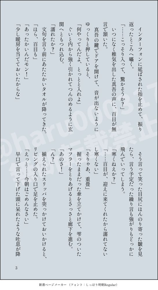 　インターフォンに延ばされた指を止めて、振り返ったところへ囁く。
「……こっそり入って、驚かそうか？」
　いつになく稚気を出した真吾の声に、百目が無言で頷いた。
　真吾の鍵でドアを開けて、音が出ないようにゆっくりと押していると、
「何やってんだよ、とっとと入れよ」
　ぐいと内から強く引かれてつんのめるように玄関へともつれ込む。
「濡れたか？」
　文句を言う前にあたたかいタオルが降ってきた。
「ほら、百目も」
「あったかいんだモン！」
「少し暖房を当てておいたからな」
　そう言って笑った目尻にほんのり寄った皺を見たら、言う予定だった繰り言も強がりもどっかに飛んでいってしまう。
「寒くねえか？」
「……百目が、迎えに来てくれたから濡れてないし寒くない」
「そりゃあ、重畳」
　握ったままだった傘を立てかけて、雫のついたマフラーをとりあげるとさっさと廊下を進む。
「あのさ！」
「ん？」
　揃えられたスリッパを突っかけておいかけると、リビングの入り口で足を止めた。
「えっと……今朝はごめんなさい」
　早口で言って下げた頭に呆れたような吐息が降