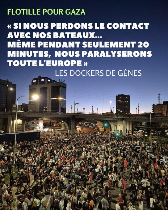 Déclaration des Dockers de Gênes [...] Si nous perdons le contact avec nos vaisseaux,nos camarades, même pour 20 minutes, nousbloquerons l'Europe. Avec le syndicat USB, avec tous les travailleurs portuaires, avec toute la ville de Gênes. 13 000 à 14 000 conteneurs quittent cette zone chaque année pour Israël. On ne laissera pas un seul clou s'échapper. On va lancer une grève internationale, on va bloquer les rues. On va tout bloquer. Nos filles et nos garçons doivent rentrer sans une égratignure, et tous nos biens, qui appartiennent au peuple, même la dernière boîte, doivent atteindre où ils devraient aller [...] Des travailleurs portuaires de Gênes, après le départ vers Gaza des premiers bateaux de la flottille mondiale sumud.