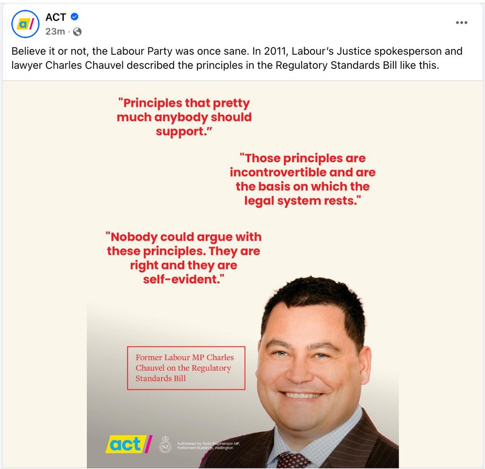 ACT Party Facebook post saying: "Believe it or not, the Labour Party was once sane. In 2011, Labour’s Justice spokesperson and lawyer Charles Chauvel described the principles in the Regulatory Standards Bill like this:"

"Principles that pretty much anybody should support."

"Those principles are incontrovertible and are the basis on which the legal system rests."

"Nobody could argue with those principles. They are right and they are self-evident."