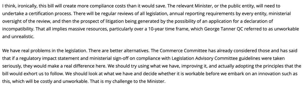 Text from Chauvel speech: "I think, ironically, this bill will create more compliance costs than it would save. The relevant Minister, or the public entity, will need to undertake a certification process. There will be regular reviews of all legislation, annual reporting requirements by every entity, ministerial oversight of the review, and then the prospect of litigation being generated by the possibility of an application for a declaration of incompatibility. That all implies massive resources, particularly over a 10-year time frame, which George Tanner QC referred to as unworkable and unrealistic.

We have real problems in the legislation. There are better alternatives. The Commerce Committee has already considered those and has said that if a regulatory impact statement and ministerial sign-off on compliance with Legislation Advisory Committee guidelines were taken seriously, they would make a real difference here. We should try using what we have, improving it, and actually adopting the principles that the bill would exhort us to follow. We should look at what we have and decide whether it is workable before we embark on an innovation such as this, which will be costly and unworkable. That is my challenge to the Minister."