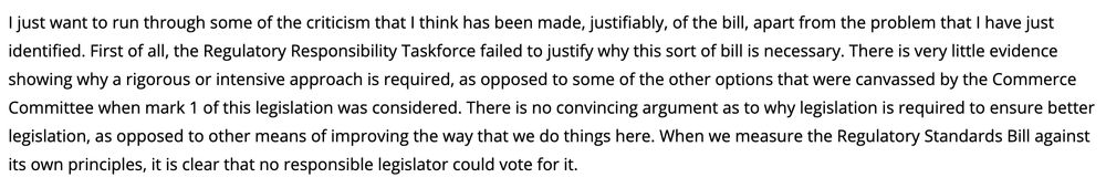Text from Chauvel speech: "I just want to run through some of the criticism that I think has been made, justifiably, of the bill, apart from the problem that I have just identified. First of all, the Regulatory Responsibility Taskforce failed to justify why this sort of bill is necessary. There is very little evidence showing why a rigorous or intensive approach is required, as opposed to some of the other options that were canvassed by the Commerce Committee when mark 1 of this legislation was considered. There is no convincing argument as to why legislation is required to ensure better legislation, as opposed to other means of improving the way that we do things here. When we measure the Regulatory Standards Bill against its own principles, it is clear that no responsible legislator could vote for it."