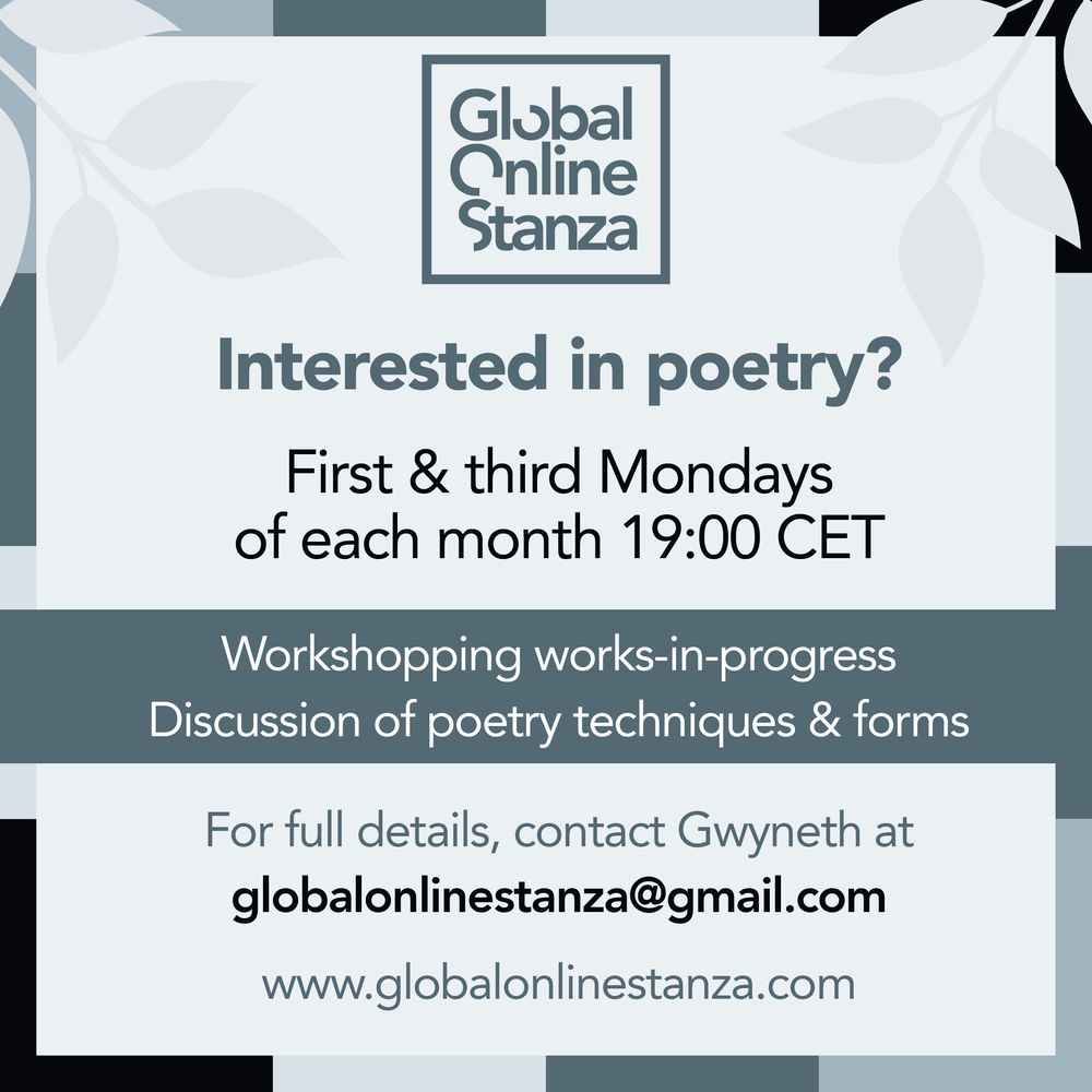 Square image in shades of grey/blue.
Centred at the top is the logo of the Global Online Stanza.
Below this, in sans serif font of varying sizes appears centred text as follows:
Interested in poetry?
First & third Mondays of each month 19:00 CET
Workshopping works-in-progress
Discussion of poetry techniques & forms
For full details, contact Gwyneth at globalonlinestanza@gmail.com
www.globalonlinestanza.com
