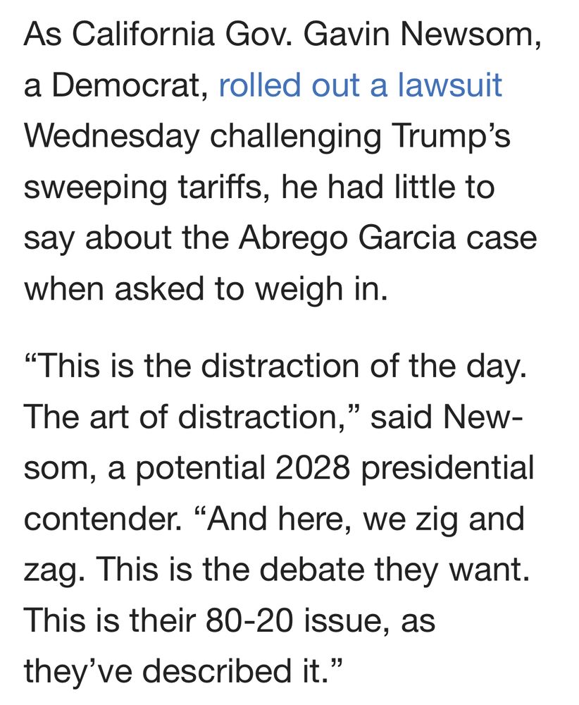 As California Gov. Gavin Newsom, a Democrat, rolled out a lawsuit Wednesday challenging Trump’s sweeping tariffs, he had little to say about the Abrego Garcia case when asked to weigh in.
“This is the distraction of the day. The art of distraction,” said Newsom, a potential 2028 presidential contender. “And here, we zig and zag. This is the debate they want. This is their 80-20 issue, as they’ve described it.”