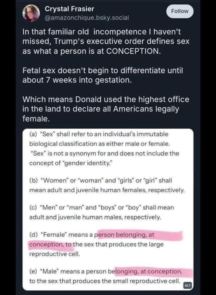 In that familiar old incompetence I haven’t missed, Trumps executive order defines sex as what a person is at conception. Fetal sex doesn’t begin to differentiate until about 7 weeks into gestation. Which means Donald used the highest office in the land to declare all Americans legally female.