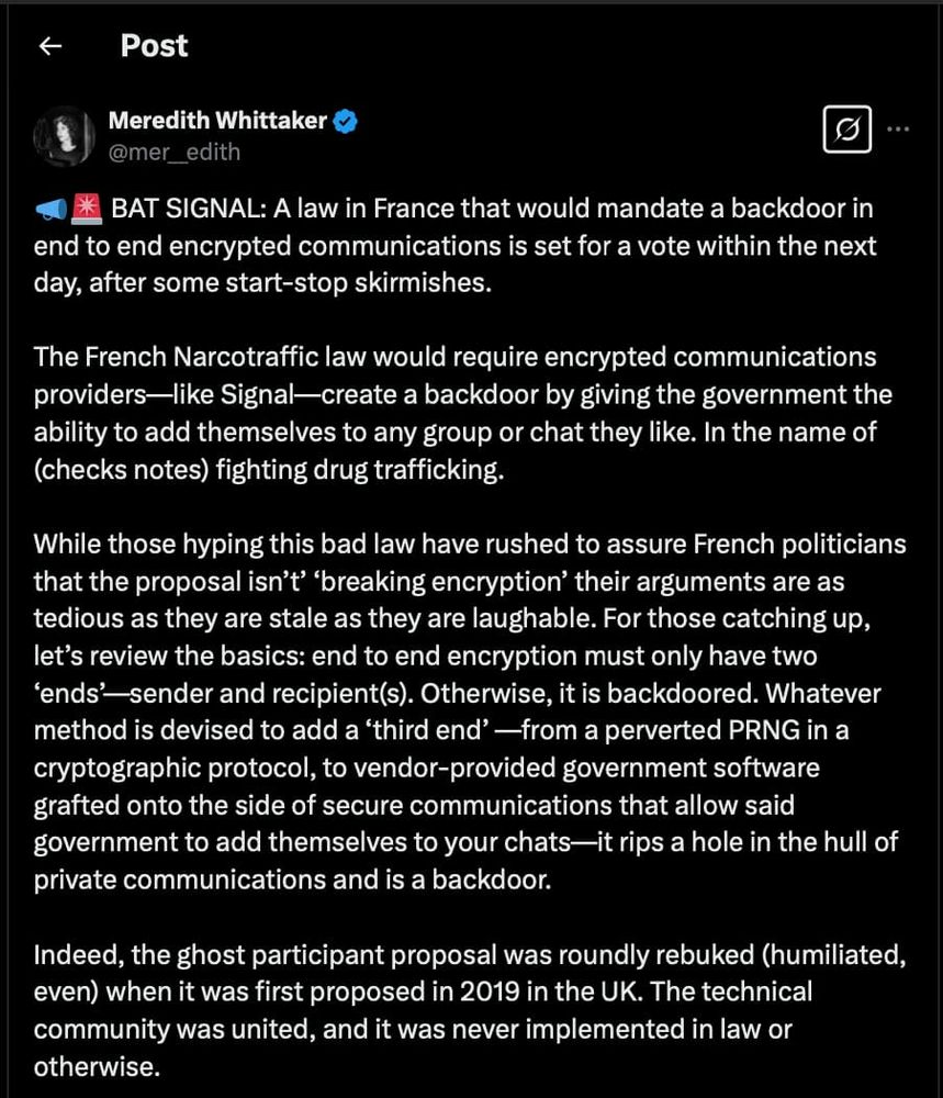 Screenshot of X post: https://x.com/mer__edith/status/1902383162065400296, part 1

BAT SIGNAL: A law in France that would mandate a backdoor in end to end encrypted communications is set for a vote within the next day, after some start-stop skirmishes. 

The French Narcotraffic law would require encrypted communications providers—like Signal—create a backdoor by giving the government the ability to add themselves to any group or chat they like. In the name of (checks notes) fighting drug trafficking. 

While those hyping this bad law have rushed to assure French politicians that the proposal isn’t’ ‘breaking encryption’ their arguments are as tedious as they are stale as they are laughable. For those catching up, let’s review the basics: end to end encryption must only have two ‘ends’—sender and recipient(s). Otherwise, it is backdoored. Whatever method is devised to add a ‘third end’ —from a perverted PRNG in a cryptographic protocol, to vendor-provided government software grafted onto the side of secure communications that allow said government to add themselves to your chats—it rips a hole in the hull of private communications and is a backdoor. 

Indeed, the ghost participant proposal was roundly rebuked (humiliated, even) when it was first proposed in 2019 in the UK. The technical community was united, and it was never implemented in law or otherwise. 