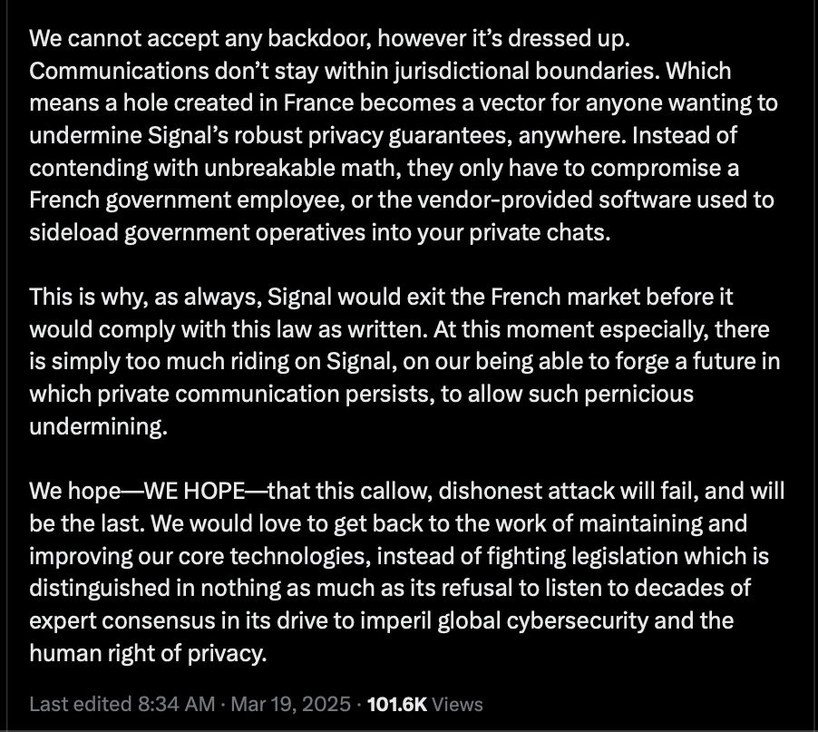 Screenshot of X Post, Meredith Whittaker, President of Signal https://x.com/mer__edith/status/1902383162065400296

We cannot accept any backdoor, however it’s dressed up. Communications don’t stay within jurisdictional boundaries. Which means a hole created in France becomes a vector for anyone wanting to undermine Signal’s robust privacy guarantees, anywhere. Instead of contending with unbreakable math, they only have to compromise a French government employee, or the vendor-provided software used to sideload government operatives into your private chats. 

This is why, as always, Signal would exit the French market before it would comply with this law as written. At this moment especially, there is simply too much riding on Signal, on our being able to forge a future in which private communication persists, to allow such pernicious undermining. 

We hope—WE HOPE—that this callow, dishonest attack will fail, and will be the last. We would love to get back to the work of maintaining and improving our core technologies, instead of fighting legislation which is distinguished in nothing as much as its refusal to listen to decades of expert consensus in its drive to imperil global cybersecurity and the human right of privacy.