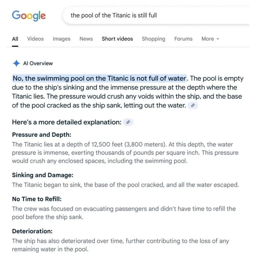 Google search for: the pool of the Titanic is still full

AI response:

No, the swimming pool on the Titanic is not full of water. The pool is empty due to the ship's sinking and the immense pressure at the depth where the Titanic lies. The pressure would crush any voids within the ship, and the base of the pool cracked as the ship sank, letting out the water.