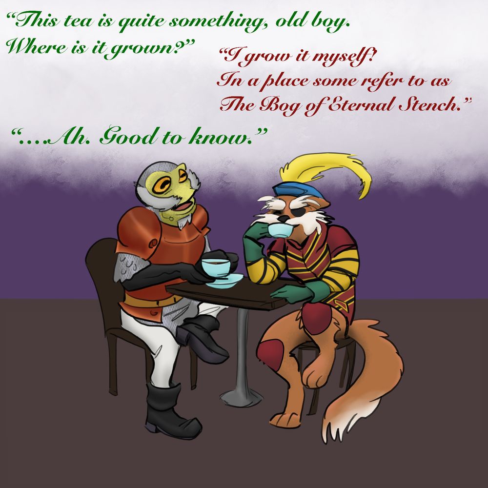An anthropomorphic frog in armor (Sir-Hop-A-Lot from Cinderella's Castle) sits at a table, sharing tea with an anthropomorphic fox-terrier with an eye patch and fancy medieval clothing (Sir Didymus from Labyrinth). The dialogue above them is in colors corresponding to the characters. 
Hop-A-Lot: "This tea is quite something, old boy. Where is it grown?" 
Didymus: "I grow it myself! In a place some refer to as The Bog of Eternal Stench." 
Hop-A-Lot: "...Ah. Good to know."