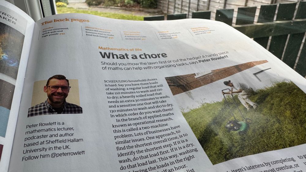 Mathematics of life
What a chore
Should you mow the lawn first or cut the hedge? A handy piece of maths can help with organising tasks, says Peter Rowlett

Scheduling household chores is hard. Say you have three loads of washing: a regular load that will take 110 minutes to wash and 120 to dry; a heavily soiled load that needs an extra 30 minutes to wash; and a sensitive one that will take 130 minutes to wash and 160 to dry. In which order do you wash them?

In the branch of applied maths known as operational research, this is called a two-machine problem. Lots of businesses have similar issues. One approach, to find the shortest overall time, is to identify the shortest step. If it is a wash, do that load first. If it is a dry, do that load last. This way, washing and drying the loads in the right order can save half an hour.