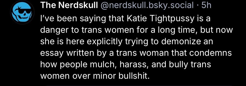 The Nerdskull @nerdskull.bsky.social • 5h
I've been saying that Katie Tightpussy is a danger to trans women for a long time, but now she is here explicitly trying to demonize an essay written by a trans woman that condemns how people mulch, harass, and bully trans women over minor bullshit.