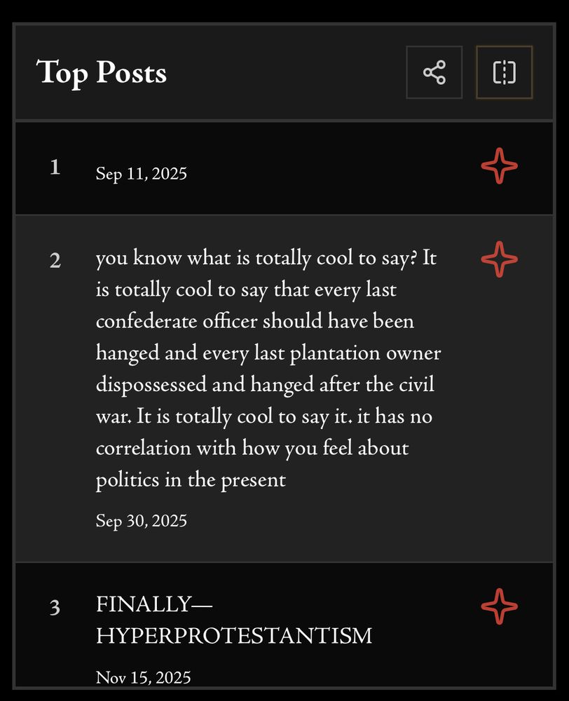 Top Posts
1
Sep 11, 2025
2
you know what is totally cool to say? It is totally cool to say that every last confederate officer should have been hanged and every last plantation owner dispossessed and hanged after the civil war. It is totally cool to say it. it has no correlation with how you feel about politics in the present
Sep 30, 2025
3
FINALLY-HYPERPROTESTANTISM
Nov 15, 2025
