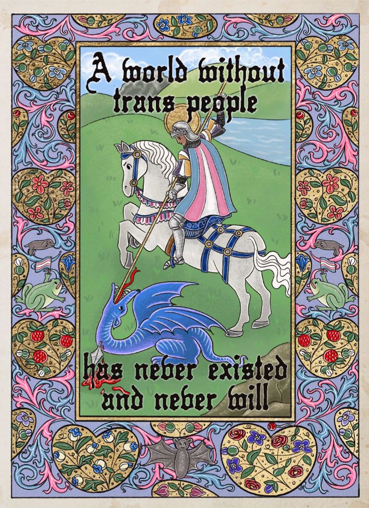 a medieval style digital drawing of an androgynous brown-skinned knight on horseback on a hill, stabbing a long gold spear into a blue dragon on the ground. the knight wears a suit of silver armor with a nonbinary flag striped tunic and a trans flag as a cape. their horse is white, with blue tack with trans pride trim. there is black gothic text at the top and bottom of the image reading “A world without trans people has never existed and never will.” there’s an ornate pale blue border around the image, filled with pink and blue scrollwork, gold hearts filled with colorful flowers, a smiley bat, two smiley moles, and two smiling frogs holding up trans flags. 