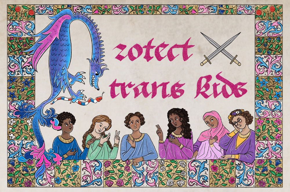a medieval manuscript-style digital drawing. there’s a stripey white and gold border around the outside filled with pink and blue plants, flowers, and scrollwork. in the center, a snarling blue and pink dragon gripping a red, white, and blue snake in its claws makes up the initial “P” for text in a pink gothic script reading “Protect trans kids.” there are two crossed swords next to the word “protect.” at the bottom, there’s a group of friendly trans kids: a Black boy with an afro, a white girl with two red braids, a brown boy with short wavy hair, a Black girl with locs, a brown girl wearing a pink hijab, and a white nonbinary person with curly brown hair, glasses, and a nonbinary flag colored flower crown. 
