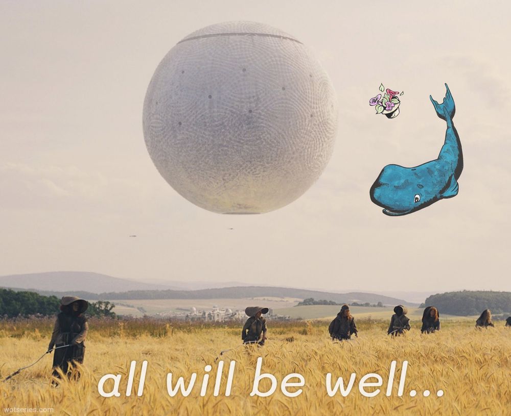 A modified still from episode 4 of season 3, showing a large white sphere (the Sharom) floating in the sky above a golden wheat field. Several da'shain aiel wearing wide-brimmed hats are working the field. The image has been altered to include a cartoon blue whale and a small bowl petunias, both appearing to float in the sky near the sphere. At the bottom of the image, text reads "all will be well..."
This edited image combines elements from "The Wheel of Time" (the Sharom sphere and field scene) with a reference to "The Hitchhiker's Guide to the Galaxy" (the whale and bowl of petunias that famously materialize and fall from the sky). This suggests of impending catastrophe for the everyone and everything in this still. All, in fact, will not be well :(