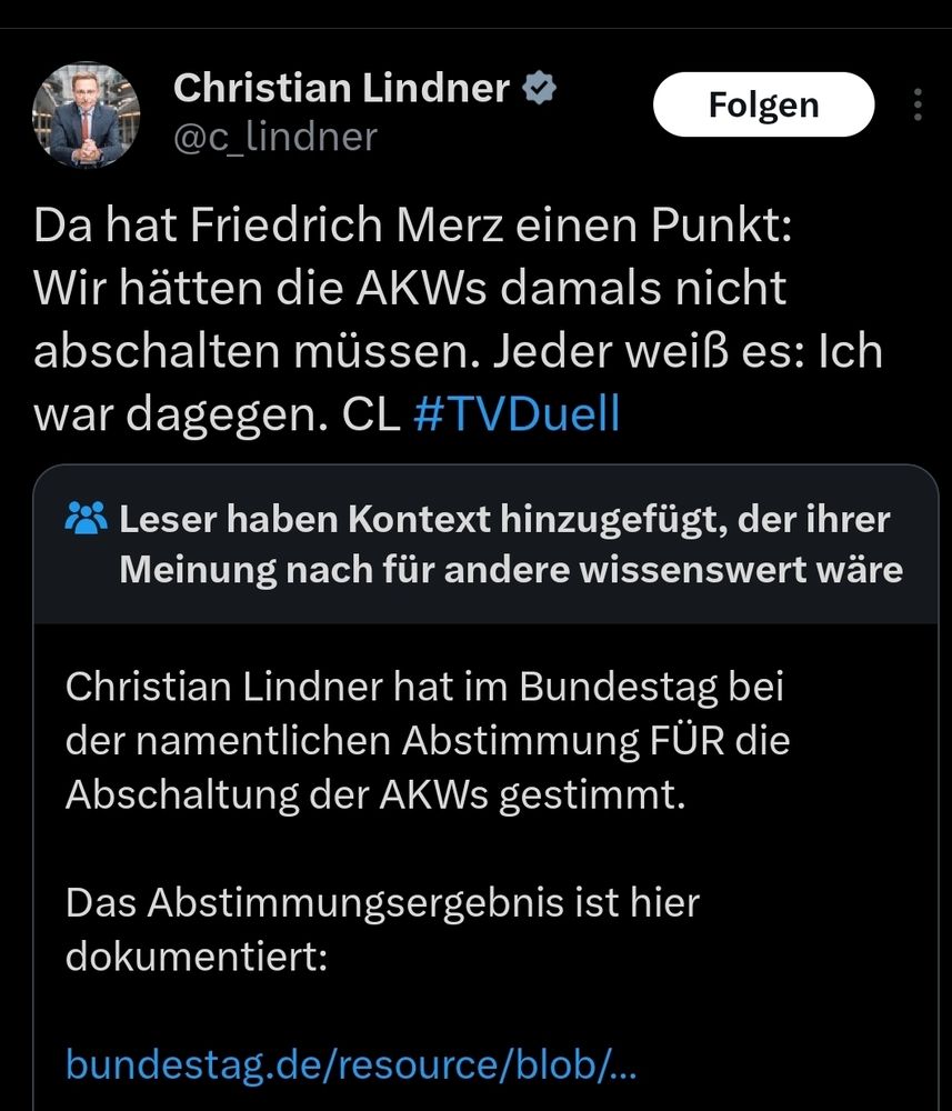 Tweet von Christian Lindner
Da hat Friedrich Merz einen Punkt: Wir hätten die AKWs damals nicht abschalten müssen. Jeder weiß es: Ich war dagegen. CL #TVDuell

Darunter eine Community Note
Christian Lindner hat im Bundestag bei der namentlichen Abstimmung FÜR die Abschaltung der AKWs gestimmt.

Mit link zur Abstimmung, er hat tatsächlich dafür gestimmt 
