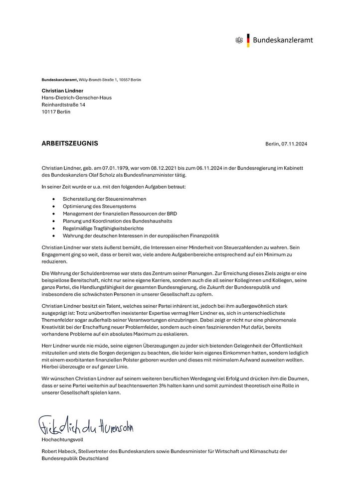 ARBEITSZEUGNIS
Berlin,07.11.2024
Christian Lindner, geb. am 07.01.1979, war vom 08.1 2.2021 bis zum 06.11.2024 in der Bundesregierung im Kabinett des Bundeskanzlers Olaf Scholz als Bundesfinanzminister tätig. in seiner Zeit wurde er u.a. mit den folgenden Aufgaben betraut:
 Sicherstellung der Steuereinnahmen Optimierung des Steuersystems Management der finanziellen Ressourcen der BRD Planung und Koordination des Bundeshaushalts RegelmaBige Tragfahigkeitsberichte Wahrung der deutschen Interessen in der europāischen Finanzpolitik
 Christian Lindner war stets äußerst bemüht, die Interessen einer Minderheit von Steuerzahlenden zu wahren. Sein Engagement ging so weit, dass er bereit war, viele andere Aufgabenbereiche entsprechend auf ein Minimum zu reduzieren.
 Die Wahrung der Schuldenbremse war stets das Zentrum seiner Planungen. Zur Ereichung dieses 2iels zeigte er eine beispiellose Bereitschaft, nicht nur seine eigene Karriere, sondern auch die all seiner Kolleginnen und Kollegen, seine ganze Partei, dio Handlungsfähigkoit der gesamten Bundosrogierung. die Zukunft der Bundesropublik und insbesondere die schwachsten Personen in unserer Gesellschaft zu opfern.
 Christian Lindner besitzt ein Talent, welches seiner Partei inhärent ist, jedoch bei ihm außergewöhnlich stark ausgepräigt ist; Trotz unübertroffen inaxistenter Expertise vermag Herr Lindner es, sich in unterschiedlichste Themenfelder sogar außerhalb seiner Verantwortungen einzubringen. Dabei zeigt er nicht nur eine phanomenale Kreativität bei der Erschaffung neuer Problemfelder, sondern auch cinen# faszinierenden Mutc dafür, bereits vorhandene Probleme auf ein absolutes Maximum zu eskalieren. Hcrr Lindner wurde nie müde, scine eigenen Űberzeugungen zu jeder sich bictenden Gelcgenhcit der Öffentlichkeit mitzuteilen und stels ;die Sorgen derjenigen zu beachten, die leider kein elgenes Einkommen hatten, sondern lediglich mit einem exorbitanten finanziellen Polster geboren wurden und dieses mit minimalem Aufwand aus…