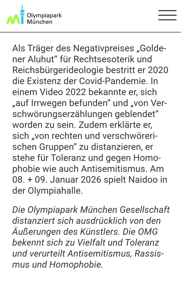 Den Pressetext des Veranstalters hat man aber ergänzt.
Als Träger des Negativpreises ,Golde- ner Aluhut" für Rechtsesoterik und Reichsbürgerideologie bestritt er 2020 die Existenz der Covid-Pandemie. In einem Video 2022 bekannte er, sich ,,auf Irrwegen befunden" und ,,von Ver- schwörungserzählungen geblendet worden zu sein. Zudem erklärte er, sich ,von rechten und verschwöreri- schen Gruppen" zu distanzieren, er stehe für Toleranz und gegen Homo- phobie wie auch Antisemitismus. Am 08. + 09. Januar 2026 spielt Naidoo in der Olympiahalle,
 Die Olympiapark München Gesellschaft distanziert sich ausdrücklich von den Äußerungen des Künstlers. Die OMG bekennt sich zu Vielfalt und Toleranz und verurteilt Antisemitismus, Rassis- mus und Homophobie.

