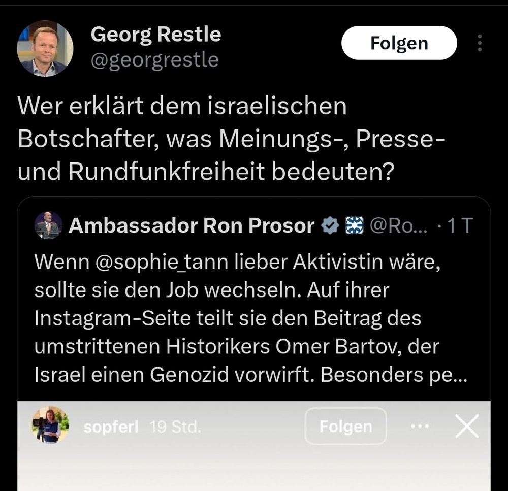 Tweet von Georg Restle 
Wer erklärt dem israelischen Botschafter, was Meinungs-, Presse- und Rundfunkfreiheit bedeuten?

Er retweetet den israelischen Botschafter, der folgendes schreibt
 Wenn @sophie tann lieber Aktivistin wäre, sollte sie den Job wechseln. Auf ihrer Instagram-Seite teilt sie den Beitrag des umstrittenen Historikers Omer Bartov, der |srael einen Genozid vorwirft. Besonders pe...