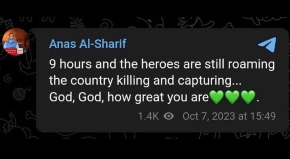 Telegram Posting von Anas Al Sharif vom 7.Oktober 2023
9 hours and the heroes are still roaming the country killing and capturing.. God, God, how great you are