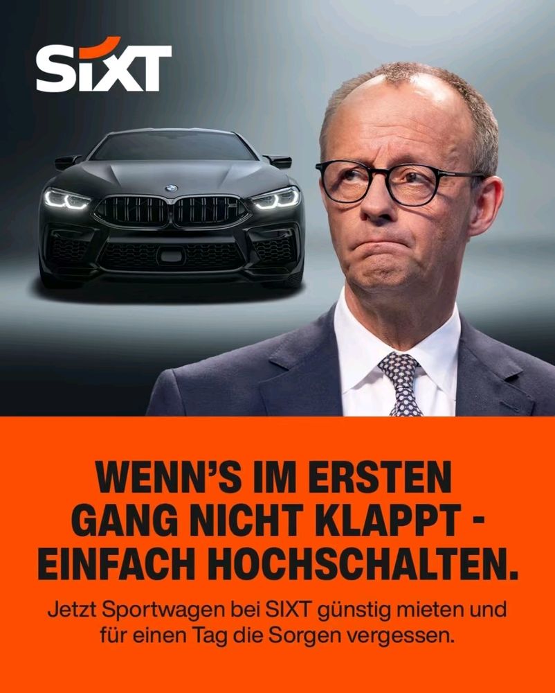 Sixt Werbung
Bild von Friedrich Merz
WENN'S IM ERSTEN GANG NICHT KLAPPT - EINFACH HOCHSCHALTEN. Jetzt Sportwagen bei SIXT günstig mieten und für einen Tag die Sorgen vergessen.