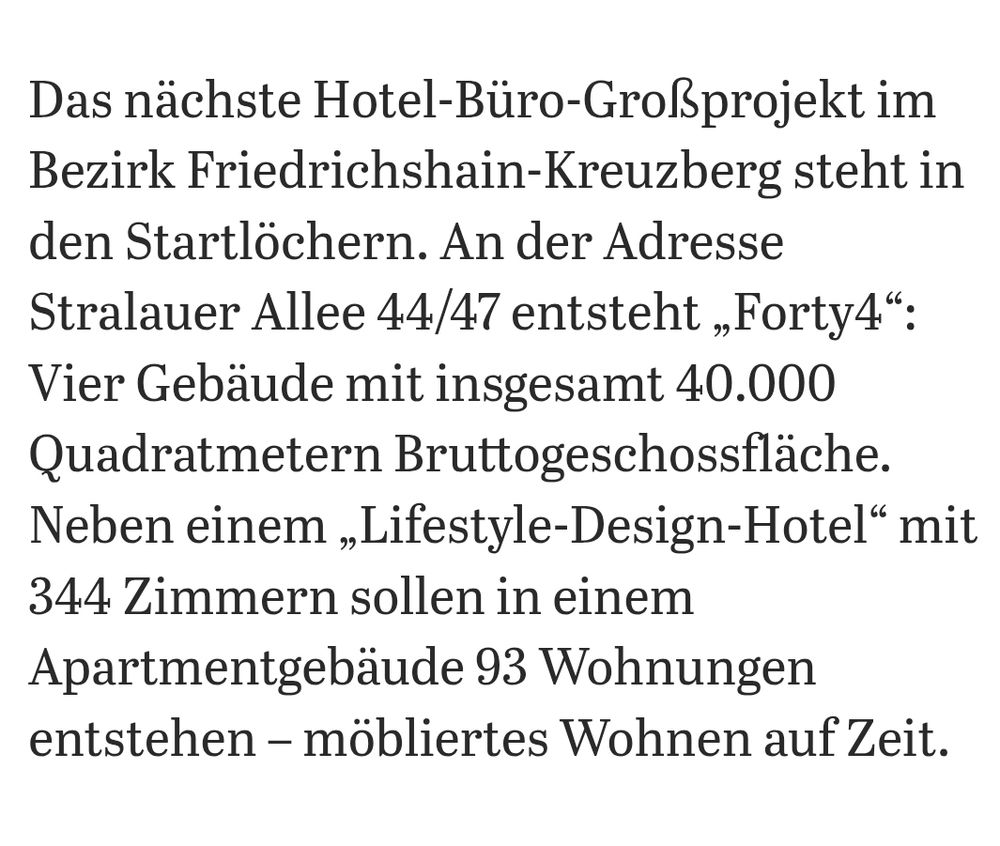 Das nächste Hotel-Büro-Großprojekt im Bezirk Friedrichshain-Kreuzberg steht in den Startlöchern. An der Adresse Stralauer Allee 44/47 entsteht ,Forty4* Vier Gebäude mit insgesamt 40.000 Quadratmetern Bruttogeschossfläche. Neben einem ,,Lifestyle-Design-Hotel* mit 344 Zimmern sollen in einem Apartmentgebäude 93 Wohnungen entstehen - möbliertes Wohnen auf Zeit.