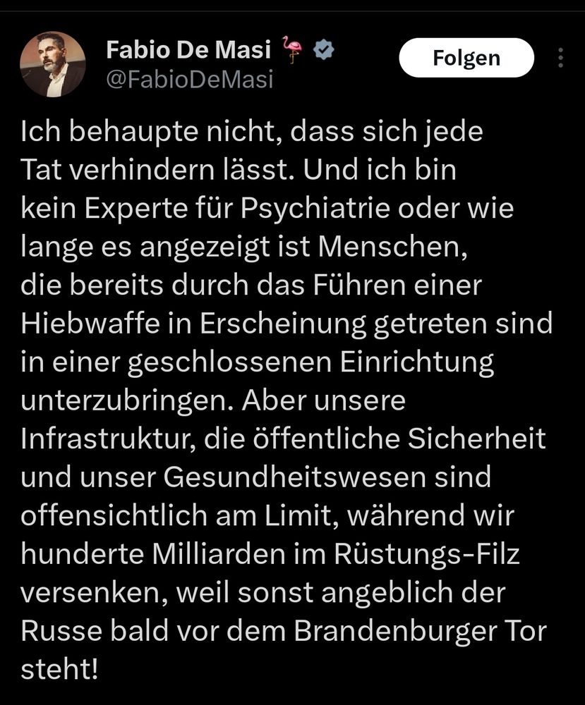 Tweet von Fabio de Masi
Ich behaupte nicht, dass sich jede Tat verhindern lässt. Und ich bin kein Experte für Psychiatrie oder wie lange es angezeigt ist Menschen, die bereits durch das Führen einer Hiebwaffe in Erscheinung getreten sind in einer geschlossenen Einrichtung unterzubringen. Aber unsere
 Infrastruktur, die öffentliche Sicherheit und unser Gesundheitswesen sind offensichtlich am Limit, während wir hunderte Milliarden im Rüstungs-Filz versenken, weil sonst angeblich der Russe bald vor dem Brandenburger Tor steht!