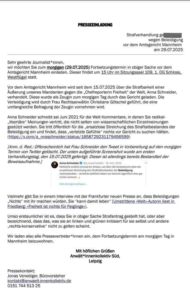 Sehr geehrte Journalist*innen,
wir möchten Sie zum morgigen (29.07.2025) Fortsetzungstermin in obiger Sache vor dem
Amtsgericht Mannheim einladen. Dieser findet um 15 Uhr im Sitzungssaal 109, 1. 0G Schloss,
Westflügel statt


Vor dem Amtsgericht Mannheim wird seit dem 15.07.2025 über die Strafbarkeit einer
Äußerung unseres Mandanten gegen die , Chefreporterin Freiheit" der Welt, Anna Schneider,
verhandelt. Diese wurde als Zeugin zum morgigen Tag durch das Gericht geladen. Die
Verteidigung wird durch Frau Rechtsanwältin Christiane GÖtschel geführt, die eine
umfangreiche Befragung der Zeugin vornehmen wird.


Anna Schneider schreibt sei Juni 2021 für die Welt Kommentare, in denen Sie radikal-
,libertäre" Meinungen vertritt, die nicht selten von wissenschaftlichen Einzelmeinungen
gestützt werden. Sie tritt öffentlich für die ,,ersatzlose Streichung des Straftatbestandes der
Beleidigung ein und findet, dass ,verletzte Gefühle" nichts vor Gericht zu suchen hätten



(Anm. d. Red.: Ofenscheinlich hat Frau Schneider den Tweet in Vorbereitung auf den morgigen
Termin von Twiter gelöscht. Der unten aufgeführte Screenshot wurde am ersten
Verhandlungstag, den 15.07.2025 gefertigt. Dieser ist allerdings bereits Bestandteil der
Beweisaufnahme.]
Anna Schneider @a_nnaschneider .19. Feb. 2024
Vielleicht endlich einmal ein Anlass, um über die fantastische idee der
ersatzlosen Streichung des Straftatbestandes der Beleidigung
nachzudenken-verletzte Gefühle haben vor Gericht eigentlich eher gar
nichts verloren


Vielmehr gibt Sie in einem Interview mit der Frankfurter neuen Presse an, dass Beleidigungen
,Nichts" mit ihr machen würden, Sie "kann damit leben" 


Umso erstaunlicher ist es, dass Sie in obiger Sache Strafantrag gestellt hat, oder aber
bezeichnend, dass das, was sie an linken und grünen kritisiert für sie selbst und andere
,rechts-konservative" nicht zu gelten scheint.


Wir laden also alle Pressevertreter*innen ein, dem Fortsetzungstermin am morgigen Tag in
Mannheim beizuwoh…