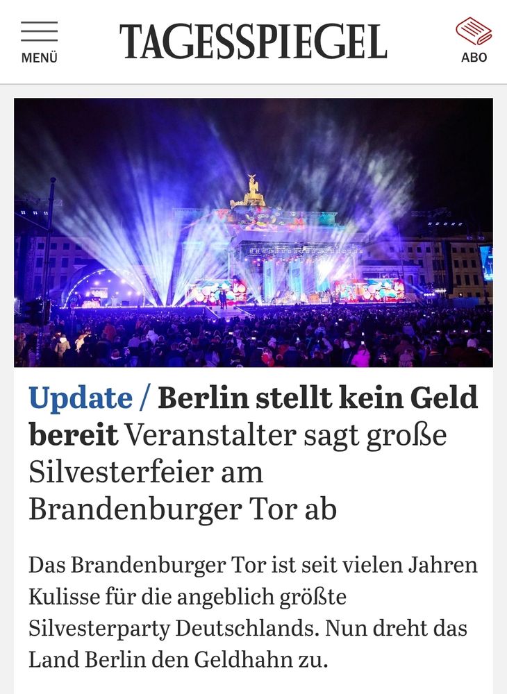 Tagesspiegel Screenshot
Update / Berlin stellt kein Geld bereit Veranstalter sagt große Silvesterfeier am Brandenburger Tor ab
 Das Brandenburger Tor ist seit vielen Jahren Kulisse für die angeblich größte Silvesterparty Deutschlands. Nun dreht das Land Berlin den Geldhahn zu.