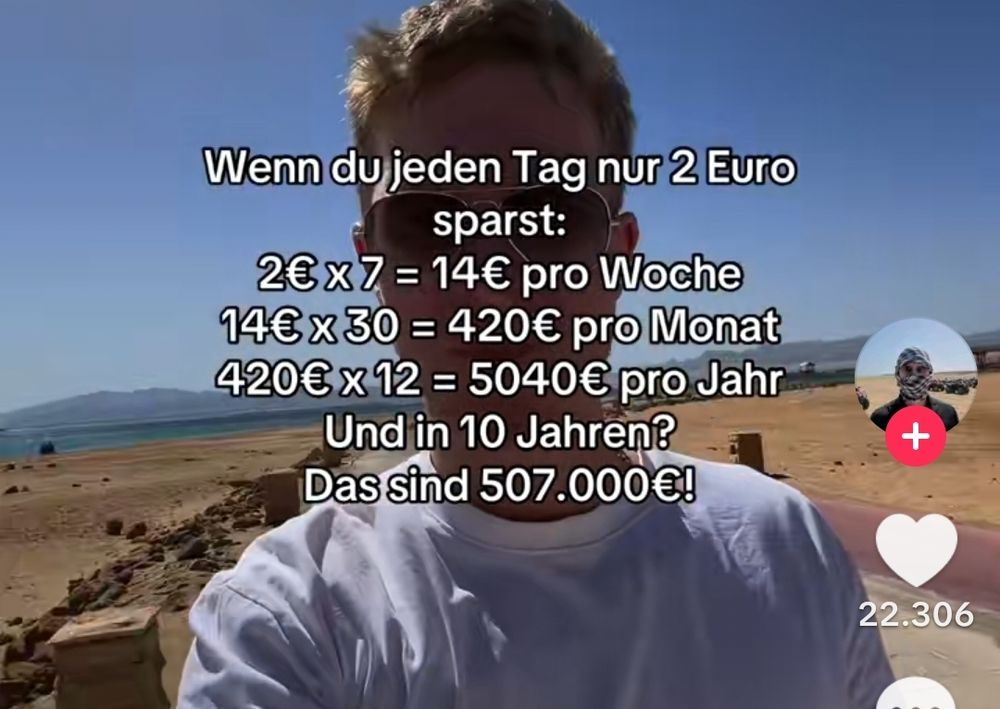 TikTok Screenshot
Ein Mann läuft am Strand entlang
Folgender Text ist darüber gelegt.
Wenn du jeden Tag nur 2 Euro sparst: 2€ x 7 = 14€ pro Woche 14€ x 30 = 420€ pro Monat 420€12 = 5040€ pro Jahr Und in 10 Jahren? Das sind 507.000€!