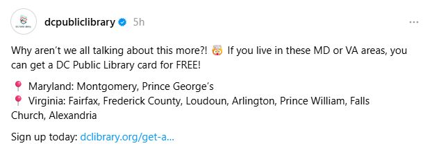 If you live in these Maryland or Virginia areas, you can get a DC Public Library Card for FREE! Maryland: Montgomery, Prince George's. Virginia: Fairfax, Frederick County, Loudon, Arlington, Prince William, Falls Church, Alexandria. 