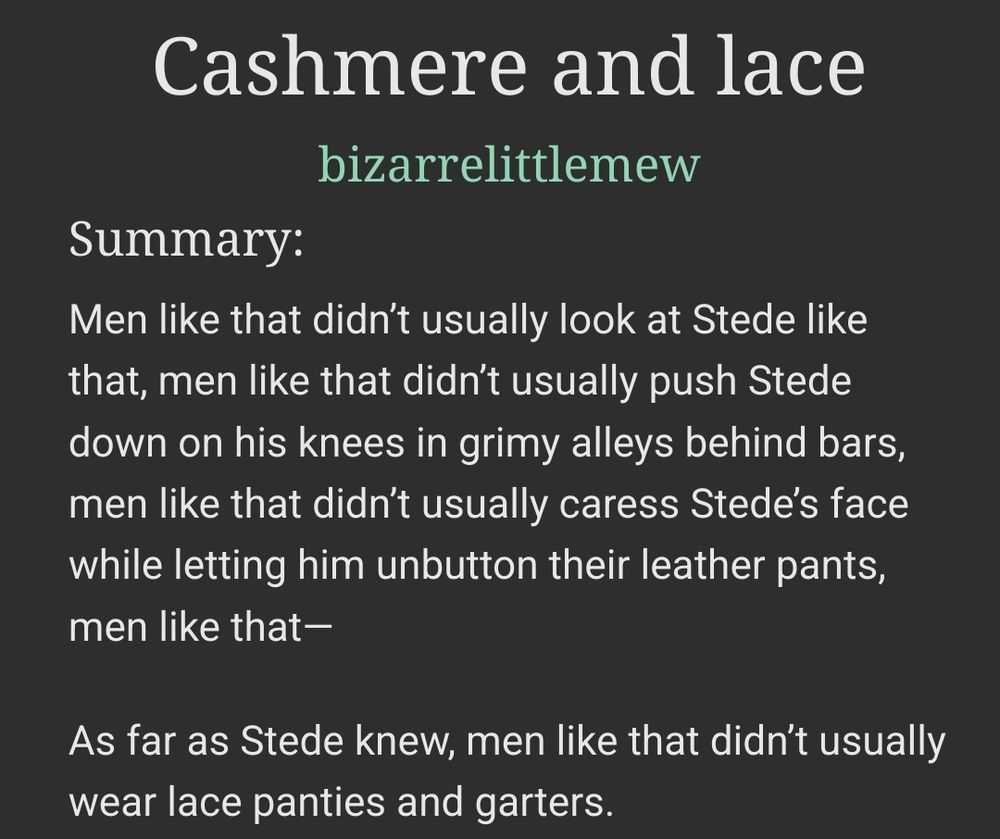 Cashmere and lace
bizarrelittlemew

Summary:

Men like that didn’t usually look at Stede like that, men like that didn’t usually push Stede down on his knees in grimy alleys behind bars, men like that didn’t usually caress Stede’s face while letting him unbutton their leather pants, men like that—

As far as Stede knew, men like that didn’t usually wear lace panties and garters.

