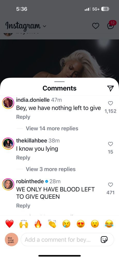 5:36
Instagram ~
•• 5G+
38
Comments
india.donielle 47m
Bey, we have nothing left to give 1,152
Reply
View 14 more replies
thekillahbee 38m
I know you lying
Reply
15
View 3 more replies
robinthede • 28m
WE ONLY HAVE BLOOD LEFT
TO GIVE QUEEN
