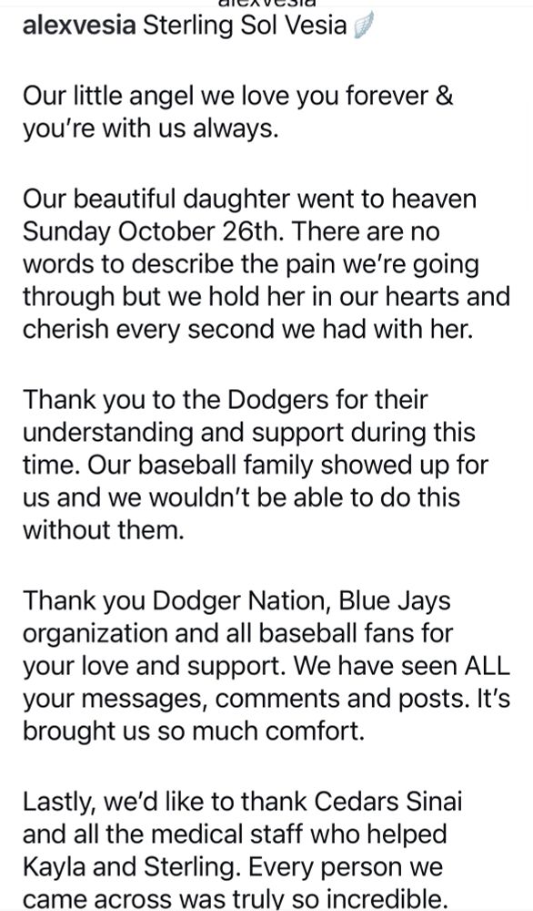 clervedia
alexvesia Sterling Sol Vesia
Our little angel we love you forever & you're with us always.
Our beautiful daughter went to heaven Sunday October 26th. There are no words to describe the pain we're going through but we hold her in our hearts and cherish every second we had with her.
Thank you to the Dodgers for their understanding and support during this time. Our baseball family showed up for us and we wouldn't be able to do this without them.
Thank you Dodger Nation, Blue Jays organization and all baseball fans for your love and support. We have seen ALL your messages, comments and posts. It's brought us so much comfort.
Lastly, we'd like to thank Cedars Sinai and all the medical staff who helped Kayla and Sterling. Every person we came across was truly so incredible.