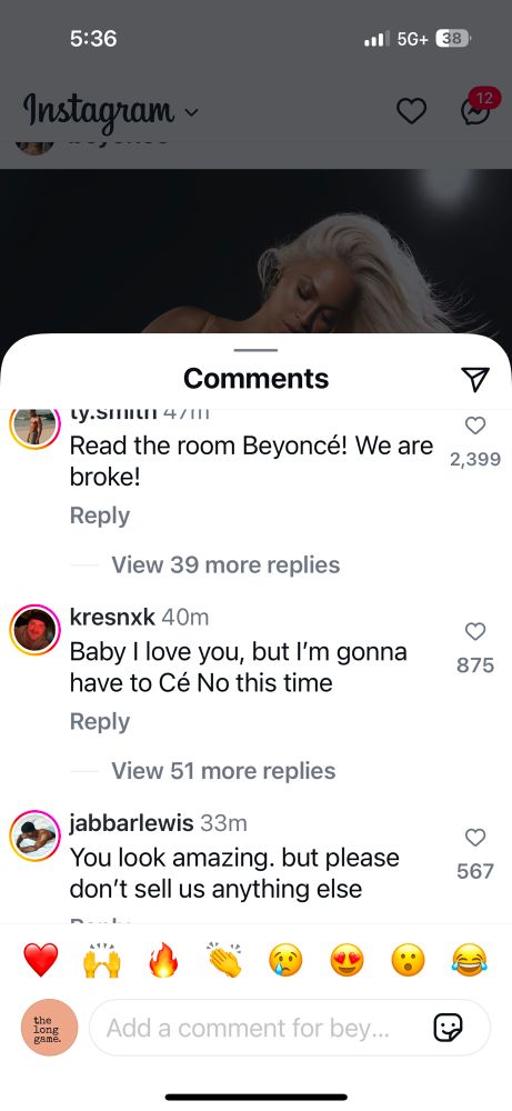 5:36
Instagram ~
•• 5G+
38
Comments
Read the room Beyoncé! We are broke!
Reply
View 39 more replies
kresnk 40m
Baby I love you, but I'm gonna have to Cé No this time
Reply
View 51 more replies
jabbarlewis 33m
You look amazing. but please don't sell us anything else
2,399
875
567
