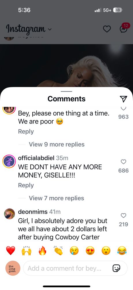 5:36
Instagram ~
•• 5G+
38
Comments
Bey, please one thing at a time.
We are poor
Reply
View 9 more replies
officialabdiel 35m
WE DONT HAVE ANY MORE MONEY, GISELLE!!!
Reply
View 7 more replies
deonmims 41m
Girl, I absolutely adore you but we all have about 2 dollars left after buying Cowboy Carter
963
686
219
