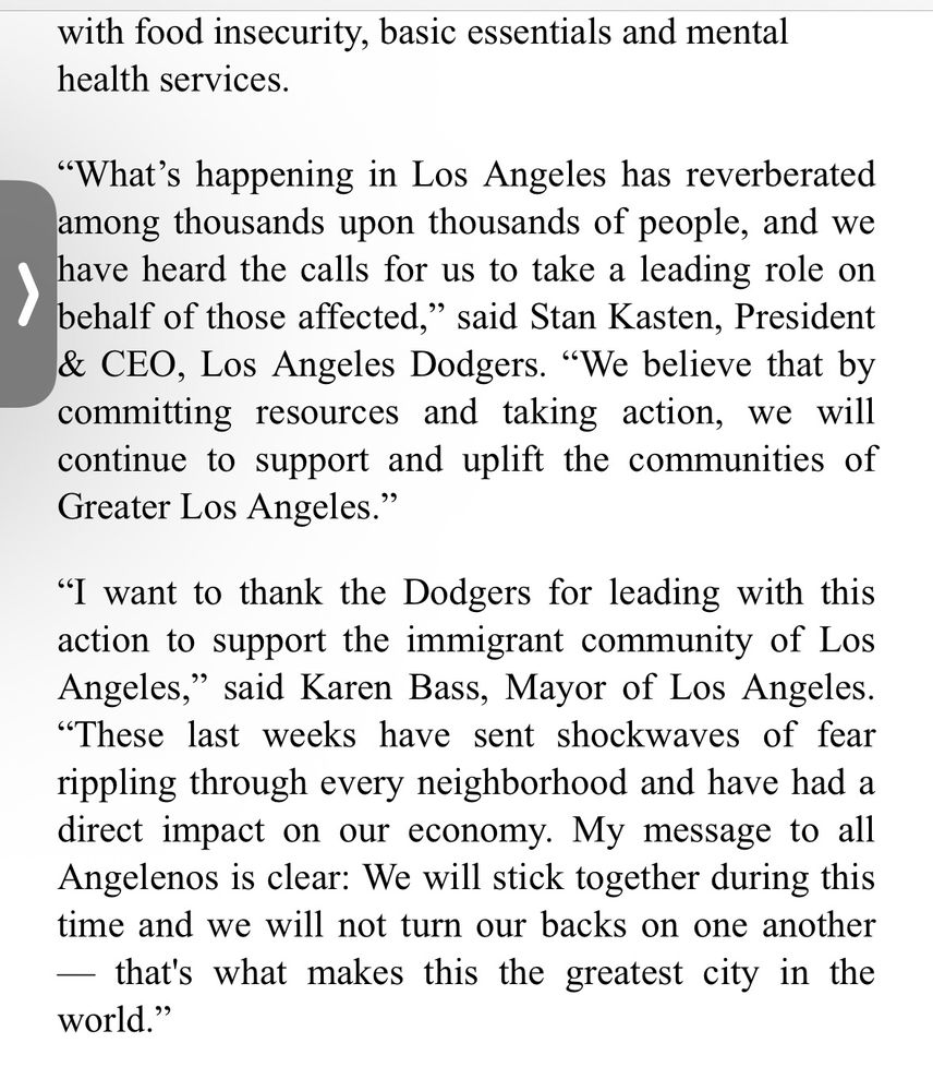 with food insecurity, basic essentials and mental health services.
"What's happening in Los Angeles has reverberated among thousands upon thousands of people, and we have heard the calls for us to take a leading role on behalf of those affected," said Stan Kasten, President & CEO, Los Angeles Dodgers. "We believe that by committing resources and taking action, we will continue to support and uplift the communities of Greater Los Angeles."
"I want to thank the Dodgers for leading with this action to support the immigrant community of Los Angeles," said Karen Bass, Mayor of Los Angeles.
"These last weeks have sent shockwaves of fear rippling through every neighborhood and have had a direct impact on our economy. My message to all Angelenos is clear: We will stick together during this time and we will not turn our backs on one another
— that's what makes this the greatest city in the world."